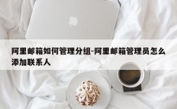 阿里邮箱如何管理分组-阿里邮箱管理员怎么添加联系人