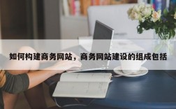 如何构建商务网站，商务网站建设的组成包括
