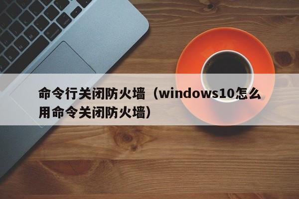 命令行关闭防火墙（windows10怎么用命令关闭防火墙）-图1